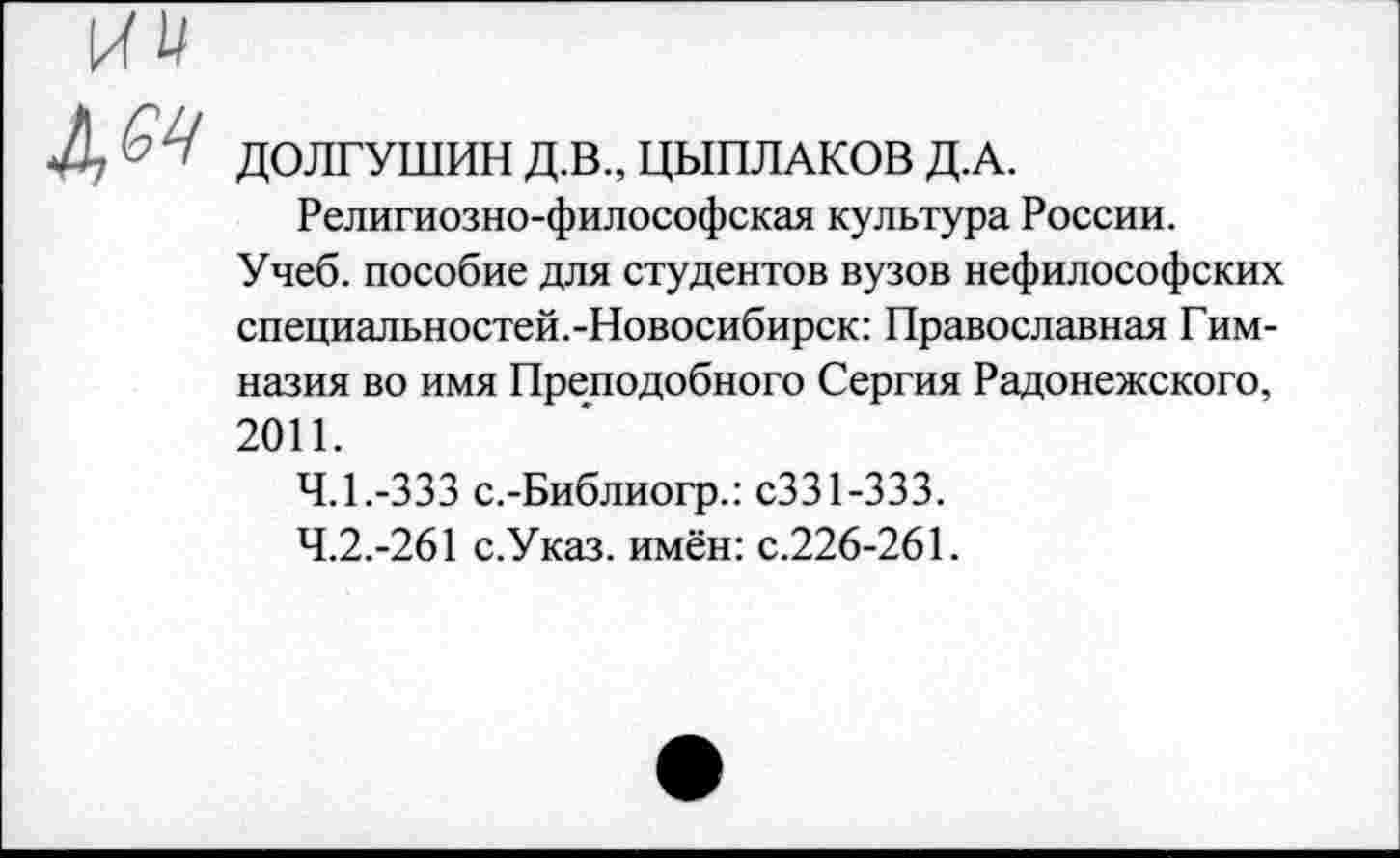 ﻿ДОЛГУШИН Д.В., ЦЫПЛАКОВ Д.А.
Религиозно-философская культура России.
Учеб, пособие для студентов вузов нефилософских специальностей.-Новосибирск: Православная Гимназия во имя Преподобного Сергия Радонежского, 2011.
4.1.	-333 с.-Библиогр.: сЗЗ 1-333.
4.2.	-261 с.Указ. имён: с.226-261.